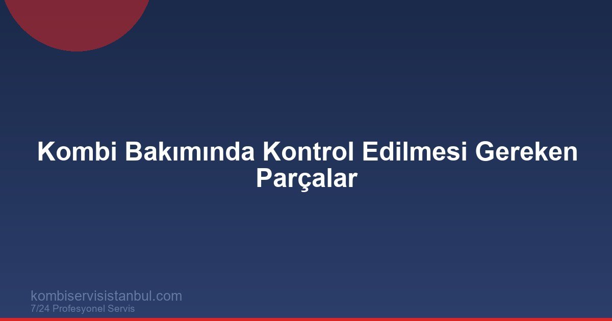 Kombi Bakımında Kontrol Edilmesi Gereken Parçalar (Detaylı Liste)